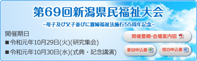第69回新潟県民福祉大会 ―老人福祉法施行55周年記念― 開催期日■平成31年10月30日(水) (研究集会) ■平成31年10月31日(木) (式典・記念講演)
