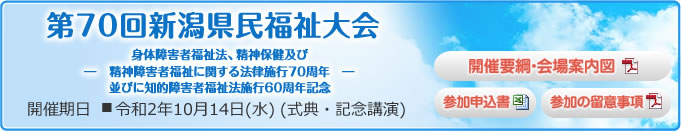第70回新潟県民福祉大会 -身体障害者福祉法、精神保健及び精神障害者福祉に関する法律施行70周年並びに知的障害者福祉法施行60周年記念- 開催期日 ■令和2年10月14日(水)(式典・記念講演)