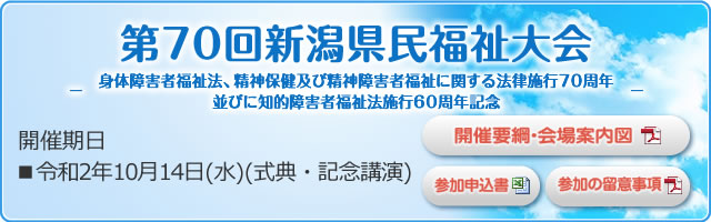 第70回新潟県民福祉大会 -身体障害者福祉法、精神保健及び精神障害者福祉に関する法律施行70周年並びに知的障害者福祉法施行60周年記念- 開催期日 ■令和2年10月14日(水)(式典・記念講演)